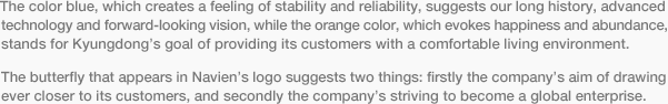 The color blue, which creates a feeling of stability and reliability, suggests our long history, advanced technology and forward-looking vision, while the orange color, which evokes happiness and abundance, stands for Kyungdong’s goal of providing its customers with a comfortable living environment.