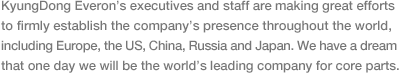 경동에버런은 이와 같이 세계 속의 핵심부품 전문기업으로 성장하겠다는 원대한 꿈을 가지고 유럽, 미국, 중국, 러시아, 일본 등 세계 각지에서 전 임직원이 열심히 뛰고 있습니다.