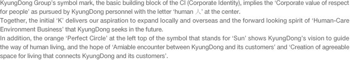 KyungDong Group’s symbol mark, the basic building block of the CI (Corporate Identity), implies the ‘Corporate value of respect for people’ as pursued by KyungDong personnel with the letter ‘human 人’ at the center.
Together, the initial ‘K’ delivers our aspiration to expand locally and overseas and the forward looking spirit of ‘Human-Care Environment Business’ that KyungDong seeks in the future.
In addition, the orange ‘Perfect Circle’ at the left top of the symbol that stands for ‘Sun’ shows KyungDong’s vision to guide the way of human living, and the hope of ‘Amiable encounter between KyungDong and its customers’ and ‘Creation of agreeable space for living that connects KyungDong and its customers’.