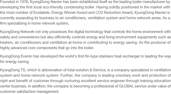 Founded in 1978, KyungDong Navien has been established itself as the leading boiler manufacturer by developing the first local eco-friendly condensing boiler. Having solidly positioned in the market with the most number of Ecolabels, Energy Winner Award and CO2 Reduction Award, KyungDong Navien is currently expanding its business to air conditioners, ventilation system and home network areas. As a firm specializing in home network system, KyungDong Network not only possesses the digital technology that controls the home environment with safety and convenience but also efficiently controls energy and living environment equipments such as heaters, air conditioners and ventilators at home in contributing to energy saving. As the producer of highly advanced core components that go into the boiler.
KyungDong Everon has developed the world’s first fin-type stainless heat exchanger in leading the way for energy saving.
KyungDong TS, which is abbreviation of total solution & Service, is a company specialized in ventilation system and home network system. Further, the company is leading voluntary work and protection of right and benefit of customer through nurturing excellent service engineer through training education center business. In addition, the company is becoming a professional of GLOBAL service under value of customer satisfaction management.