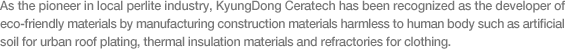 As the pioneer in local perlite industry, KyungDong Ceratech has been recognized as the developer of eco-friendly materials by manufacturing construction materials harmless to human body such as artificial soil for urban roof plating, thermal insulation materials and refractories for clothing.